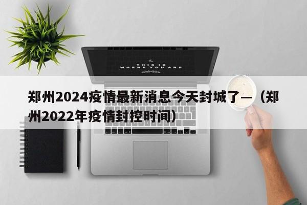 郑州2024疫情最新消息今天封城了—（郑州2022年疫情封控时间）