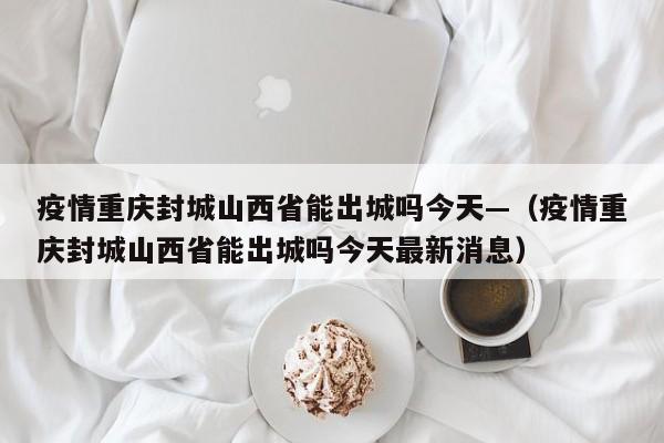 疫情重庆封城山西省能出城吗今天—（疫情重庆封城山西省能出城吗今天最新消息）
