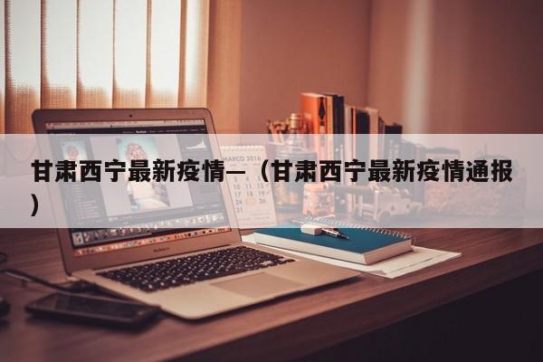 甘肃西宁最新疫情—（甘肃西宁最新疫情通报）