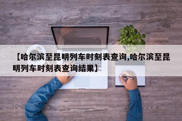 【哈尔滨至昆明列车时刻表查询,哈尔滨至昆明列车时刻表查询结果】
