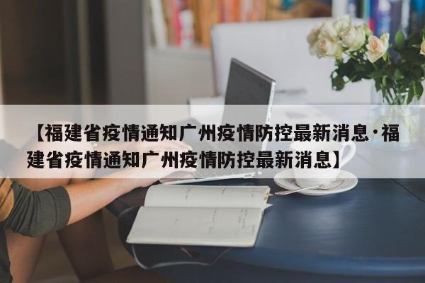 【福建省疫情通知广州疫情防控最新消息·福建省疫情通知广州疫情防控最新消息】
