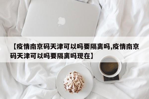 【疫情南京码天津可以吗要隔离吗,疫情南京码天津可以吗要隔离吗现在】