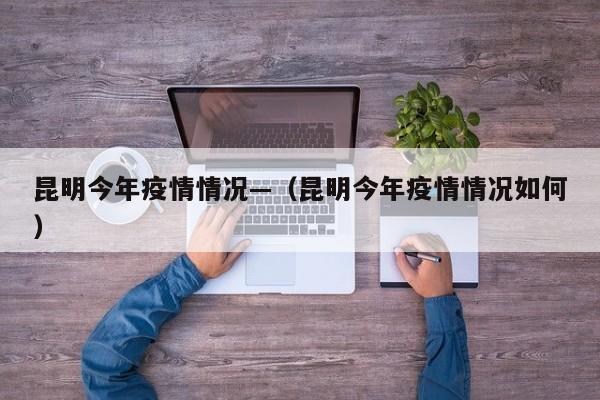 昆明今年疫情情况—（昆明今年疫情情况如何）