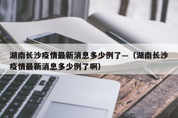 湖南长沙疫情最新消息多少例了—（湖南长沙疫情最新消息多少例了啊）