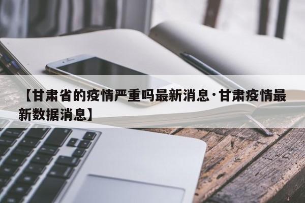 【甘肃省的疫情严重吗最新消息·甘肃疫情最新数据消息】