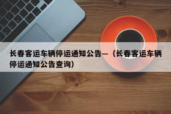 长春客运车辆停运通知公告—（长春客运车辆停运通知公告查询）