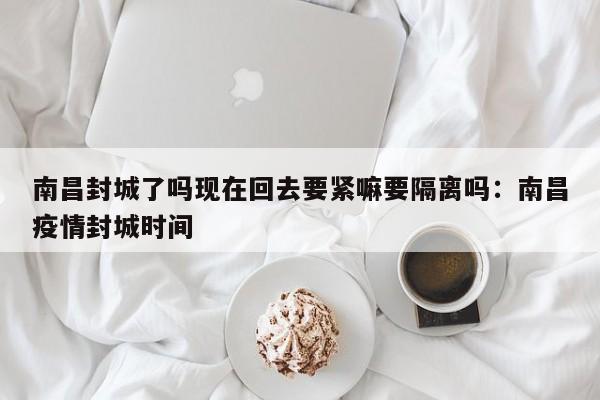 南昌封城了吗现在回去要紧嘛要隔离吗：南昌疫情封城时间