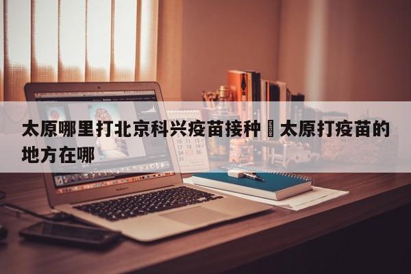 太原哪里打北京科兴疫苗接种›太原打疫苗的地方在哪
