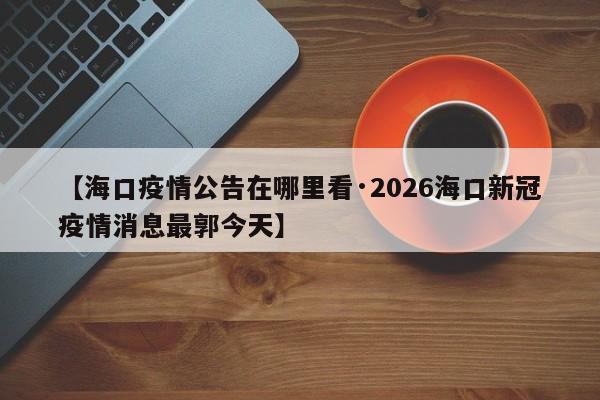 【海口疫情公告在哪里看·2026海口新冠疫情消息最郭今天】