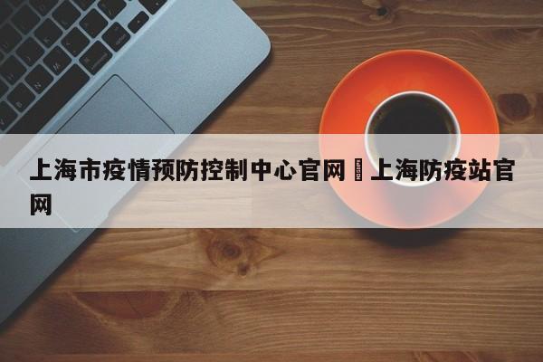 上海市疫情预防控制中心官网›上海防疫站官网