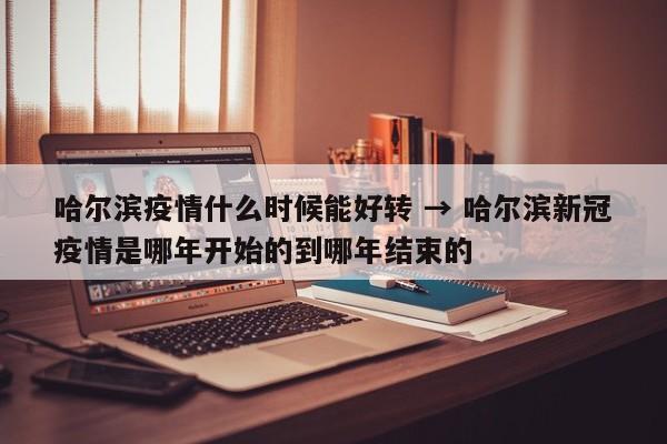哈尔滨疫情什么时候能好转 → 哈尔滨新冠疫情是哪年开始的到哪年结束的