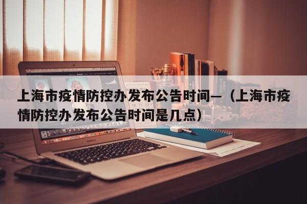 上海市疫情防控办发布公告时间—（上海市疫情防控办发布公告时间是几点）