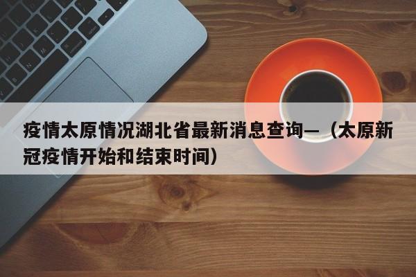 疫情太原情况湖北省最新消息查询—（太原新冠疫情开始和结束时间）