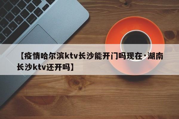 【疫情哈尔滨ktv长沙能开门吗现在·湖南长沙ktv还开吗】