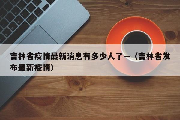 吉林省疫情最新消息有多少人了—（吉林省发布最新疫情）