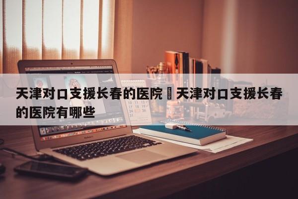 天津对口支援长春的医院›天津对口支援长春的医院有哪些