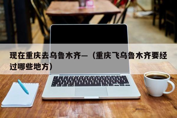 现在重庆去乌鲁木齐—（重庆飞乌鲁木齐要经过哪些地方）