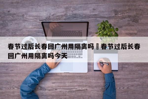 春节过后长春回广州用隔离吗›春节过后长春回广州用隔离吗今天