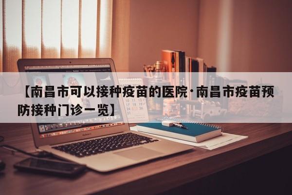 【南昌市可以接种疫苗的医院·南昌市疫苗预防接种门诊一览】