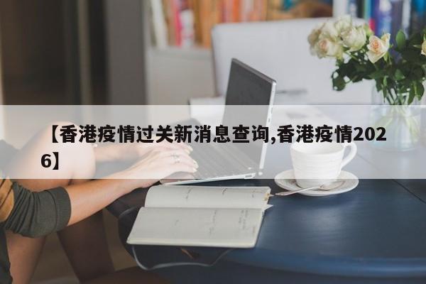 【香港疫情过关新消息查询,香港疫情2026】