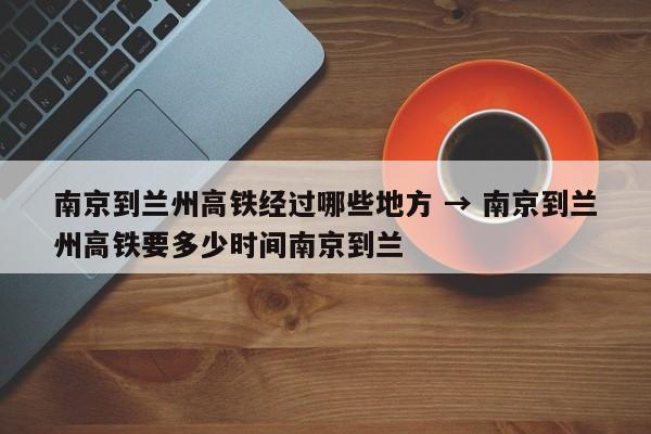 南京到兰州高铁经过哪些地方 → 南京到兰州高铁要多少时间南京到兰