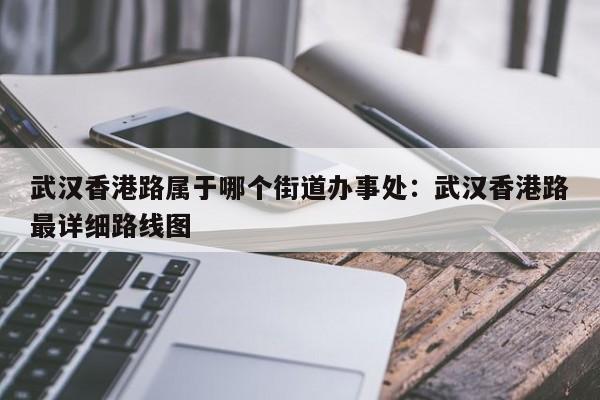 武汉香港路属于哪个街道办事处：武汉香港路最详细路线图