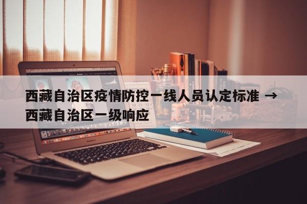 西藏自治区疫情防控一线人员认定标准 → 西藏自治区一级响应