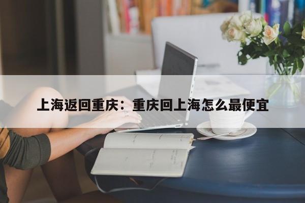 上海返回重庆：重庆回上海怎么最便宜