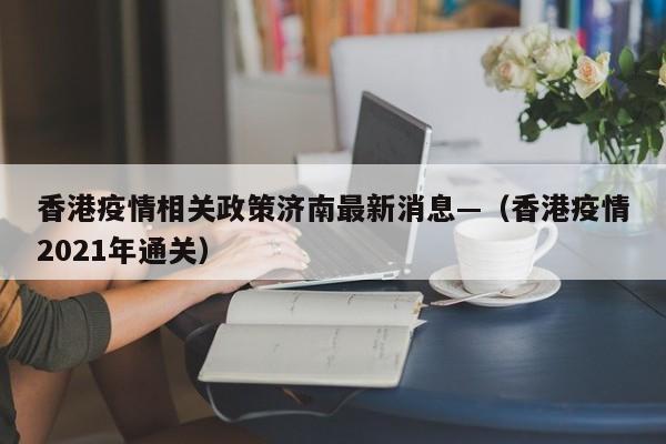 香港疫情相关政策济南最新消息—（香港疫情2021年通关）