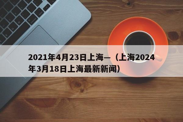 2021年4月23日上海—（上海2024年3月18日上海最新新闻）