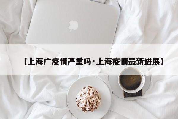 【上海广疫情严重吗·上海疫情最新进展】