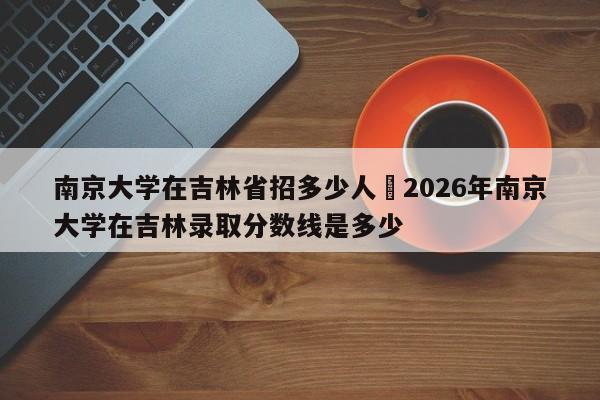 南京大学在吉林省招多少人›2026年南京大学在吉林录取分数线是多少