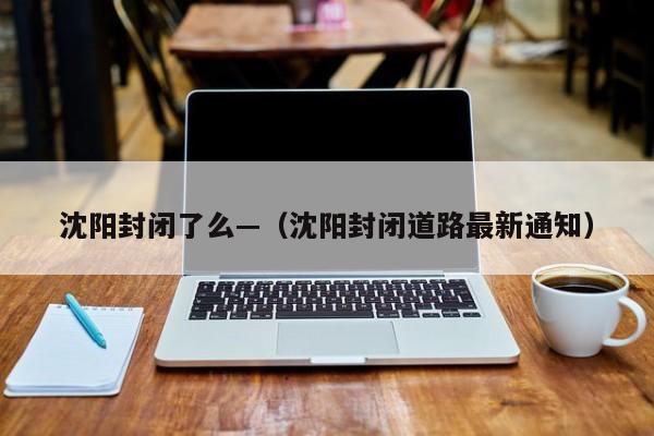 沈阳封闭了么—（沈阳封闭道路最新通知）