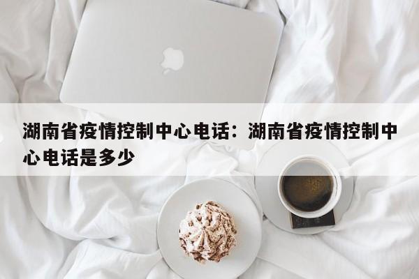 湖南省疫情控制中心电话：湖南省疫情控制中心电话是多少