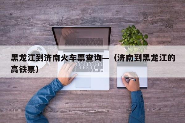 黑龙江到济南火车票查询—（济南到黑龙江的高铁票）