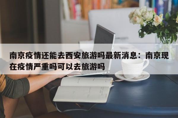南京疫情还能去西安旅游吗最新消息：南京现在疫情严重吗可以去旅游吗