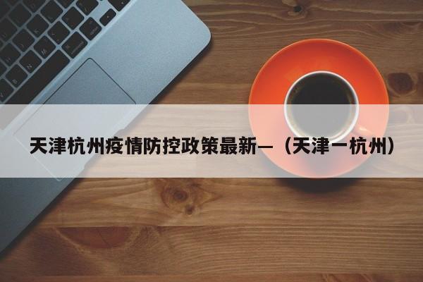 天津杭州疫情防控政策最新—（天津一杭州）