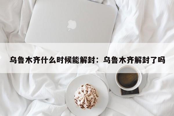 乌鲁木齐什么时候能解封：乌鲁木齐解封了吗