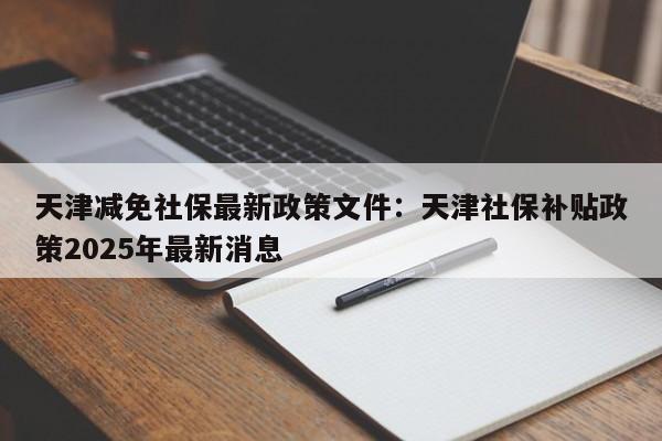 天津减免社保最新政策文件：天津社保补贴政策2025年最新消息