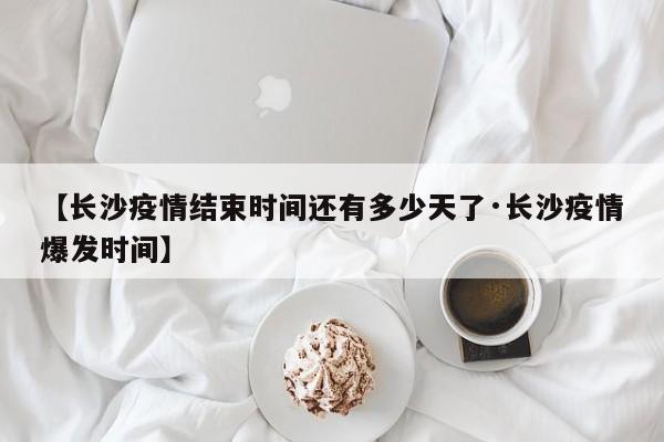 【长沙疫情结束时间还有多少天了·长沙疫情爆发时间】