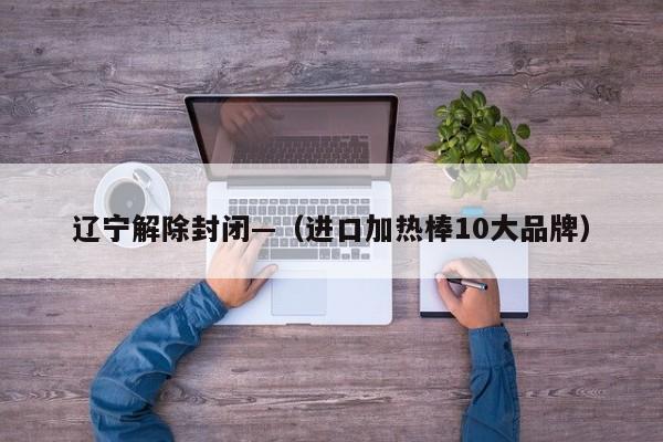 辽宁解除封闭—（进口加热棒10大品牌）
