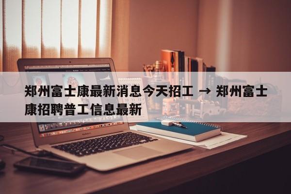 郑州富士康最新消息今天招工 → 郑州富士康招聘普工信息最新
