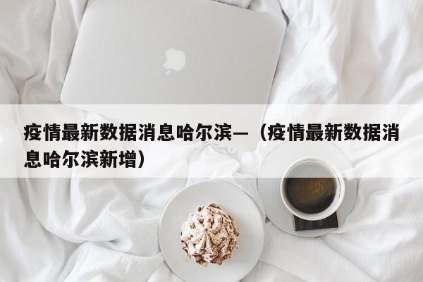 疫情最新数据消息哈尔滨—（疫情最新数据消息哈尔滨新增）