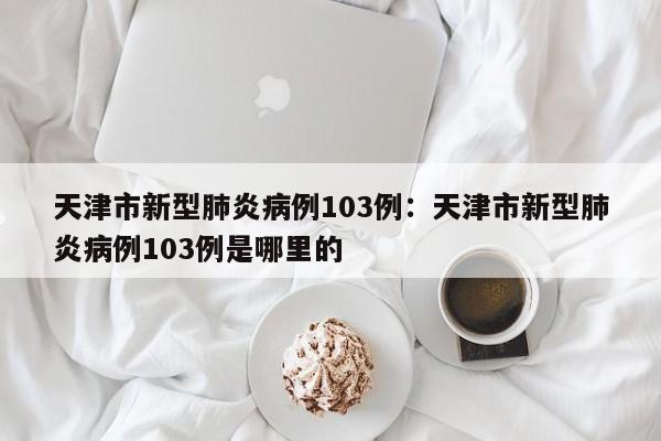 天津市新型肺炎病例103例：天津市新型肺炎病例103例是哪里的