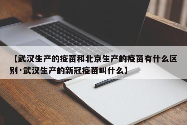 【武汉生产的疫苗和北京生产的疫苗有什么区别·武汉生产的新冠疫苗叫什么】