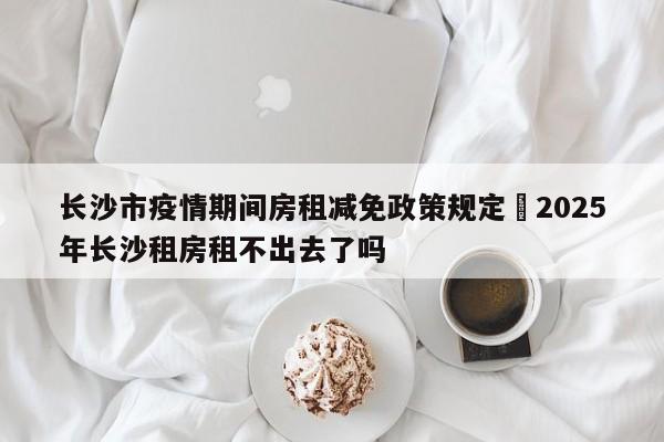 长沙市疫情期间房租减免政策规定›2025年长沙租房租不出去了吗