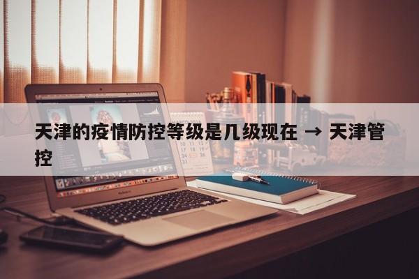 天津的疫情防控等级是几级现在 → 天津管控