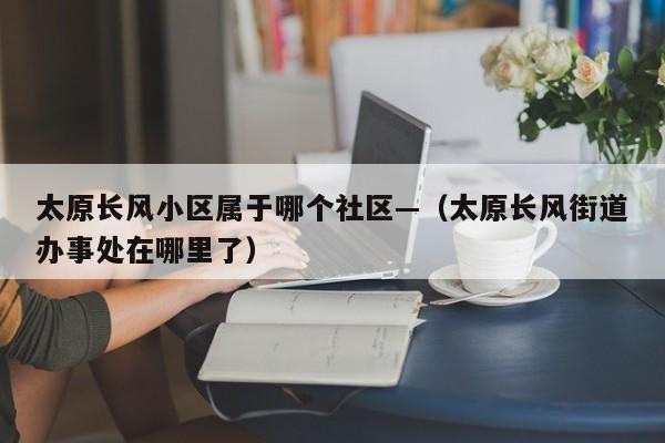 太原长风小区属于哪个社区—（太原长风街道办事处在哪里了）