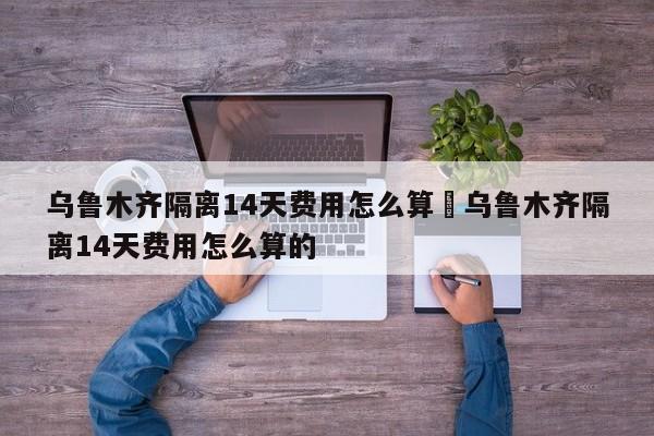 乌鲁木齐隔离14天费用怎么算›乌鲁木齐隔离14天费用怎么算的