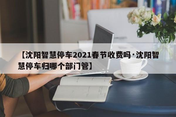 【沈阳智慧停车2021春节收费吗·沈阳智慧停车归哪个部门管】